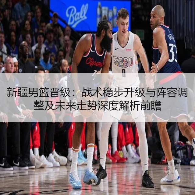 新疆男篮晋级:战术稳步升级与阵容调整及未来走势深度解析前瞻