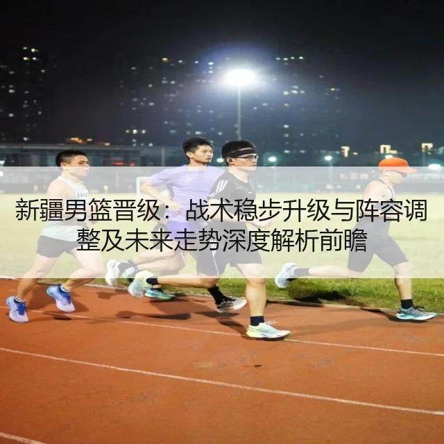新疆男篮晋级：战术稳步升级与阵容调整及未来走势深度解析前瞻